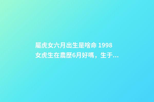 屬虎女六月出生是啥命 1998女虎生在農歷6月好嗎，生于農歷六月屬虎命好嗎-第1張-觀點-玄機派
